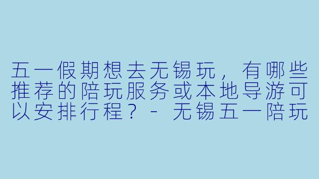五一假期想去无锡玩，有哪些推荐的陪玩服务或本地导游可以安排行程？-无锡五一陪玩