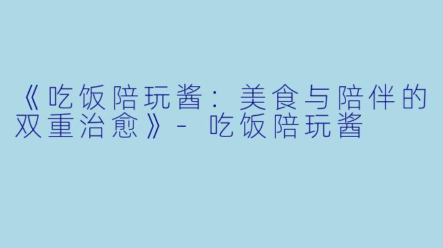 《吃饭陪玩酱：美食与陪伴的双重治愈》-吃饭陪玩酱