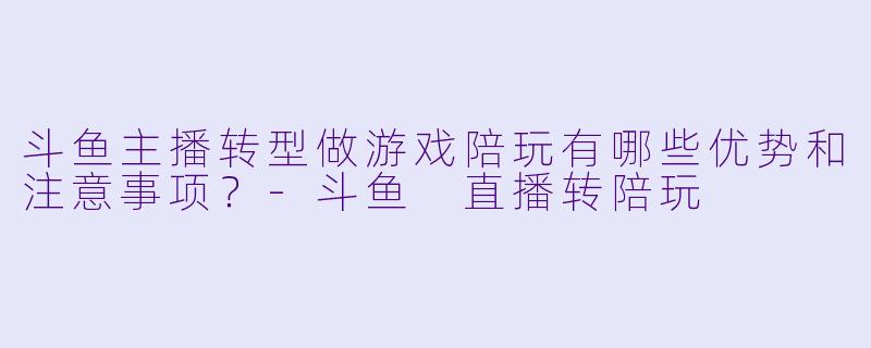 斗鱼主播转型做游戏陪玩有哪些优势和注意事项？-斗鱼 直播转陪玩
