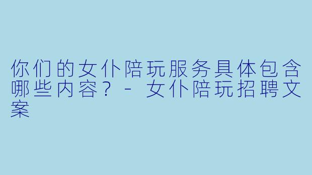 你们的女仆陪玩服务具体包含哪些内容？-女仆陪玩招聘文案