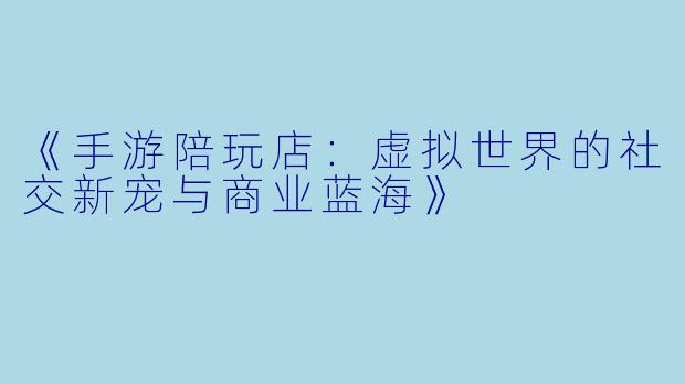 《手游陪玩店：虚拟世界的社交新宠与商业蓝海》