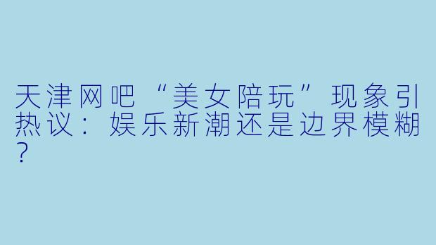 天津网吧“美女陪玩”现象引热议：娱乐新潮还是边界模糊？