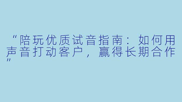 “陪玩优质试音指南:如何用声音打动客户,赢得长期合作”