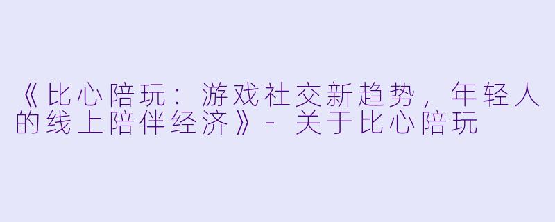 《比心陪玩：游戏社交新趋势，年轻人的线上陪伴经济》-关于比心陪玩