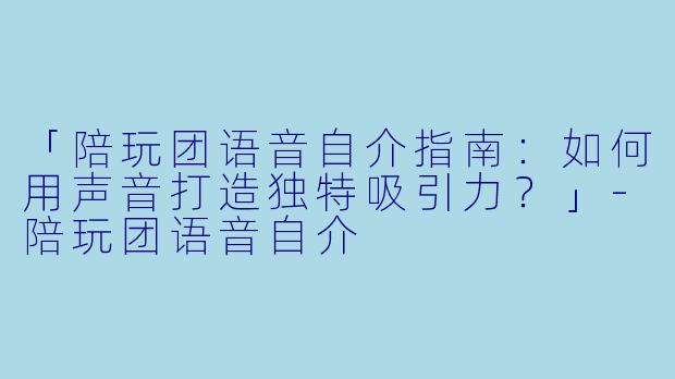 「陪玩团语音自介指南：如何用声音打造独特吸引力？」-陪玩团语音自介