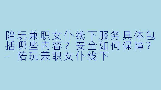 陪玩兼职女仆线下服务具体包括哪些内容？安全如何保障？-陪玩兼职女仆线下