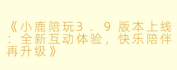 《小鹿陪玩3.9版本上线：全新互动体验，快乐陪伴再升级》