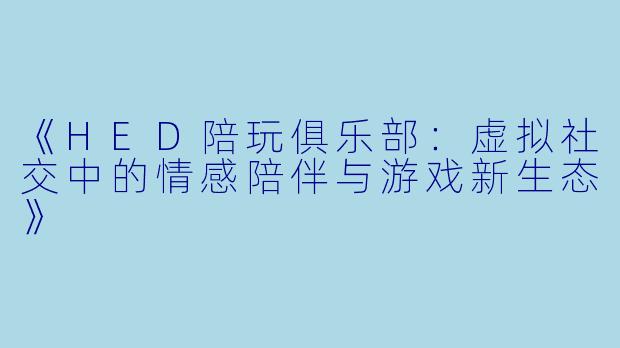 《HED陪玩俱乐部：虚拟社交中的情感陪伴与游戏新生态》