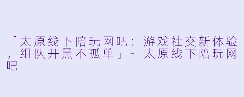 「太原线下陪玩网吧：游戏社交新体验，组队开黑不孤单」-太原线下陪玩网吧