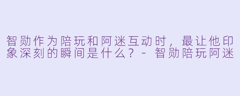 智勋作为陪玩和阿迷互动时，最让他印象深刻的瞬间是什么？-智勋陪玩阿迷