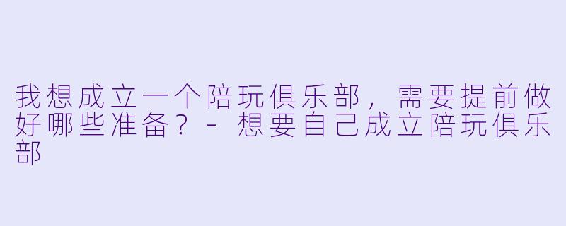 我想成立一个陪玩俱乐部，需要提前做好哪些准备？-想要自己成立陪玩俱乐部