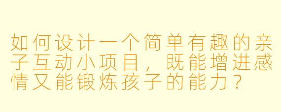 如何设计一个简单有趣的亲子互动小项目，既能增进感情又能锻炼孩子的能力？