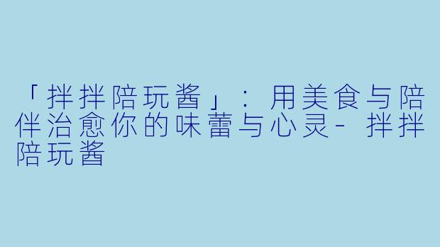 「拌拌陪玩酱」：用美食与陪伴治愈你的味蕾与心灵-拌拌陪玩酱