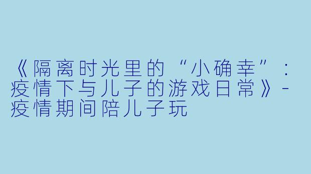 《隔离时光里的“小确幸”：疫情下与儿子的游戏日常》-疫情期间陪儿子玩