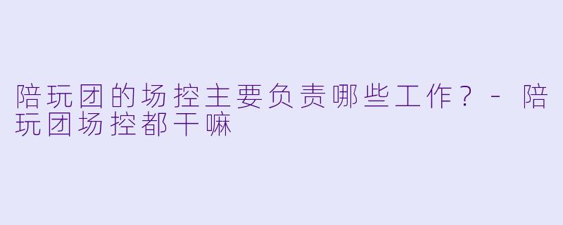 陪玩团的场控主要负责哪些工作？-陪玩团场控都干嘛