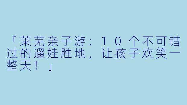 「莱芜亲子游：10个不可错过的遛娃胜地，让孩子欢笑一整天！」