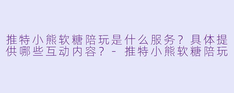 推特小熊软糖陪玩是什么服务？具体提供哪些互动内容？-推特小熊软糖陪玩
