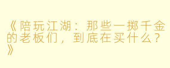 《陪玩江湖：那些一掷千金的老板们，到底在买什么？》