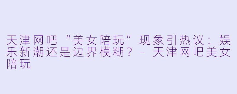 天津网吧“美女陪玩”现象引热议：娱乐新潮还是边界模糊？-天津网吧美女陪玩