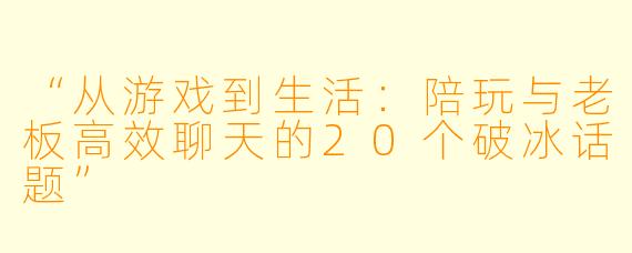 “从游戏到生活：陪玩与老板高效聊天的20个破冰话题”