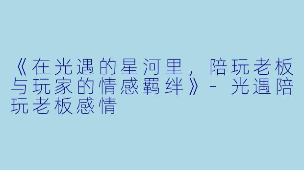 《在光遇的星河里，陪玩老板与玩家的情感羁绊》-光遇陪玩老板感情