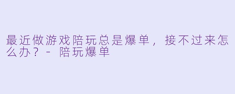 最近做游戏陪玩总是爆单，接不过来怎么办？-陪玩爆单