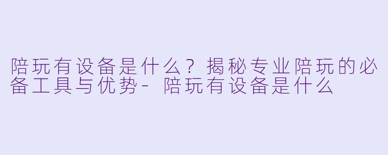 陪玩有设备是什么？揭秘专业陪玩的必备工具与优势-陪玩有设备是什么
