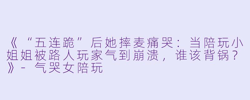 《“五连跪”后她摔麦痛哭：当陪玩小姐姐被路人玩家气到崩溃，谁该背锅？》-气哭女陪玩