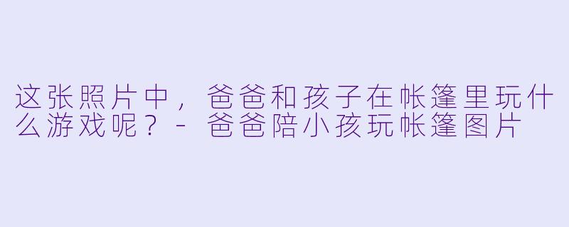 这张照片中，爸爸和孩子在帐篷里玩什么游戏呢？-爸爸陪小孩玩帐篷图片