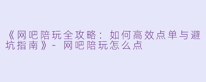 《网吧陪玩全攻略：如何高效点单与避坑指南》-网吧陪玩怎么点