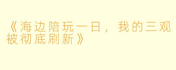 《海边陪玩一日，我的三观被彻底刷新》