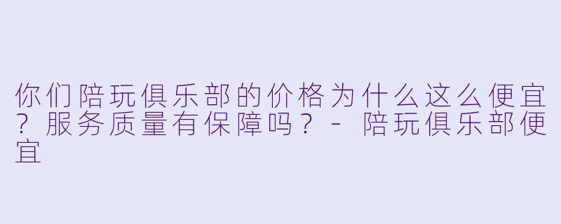 你们陪玩俱乐部的价格为什么这么便宜？服务质量有保障吗？-陪玩俱乐部便宜