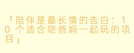 「陪伴是最长情的告白：10个适合陪爸妈一起玩的项目」