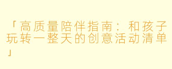 「高质量陪伴指南：和孩子玩转一整天的创意活动清单」