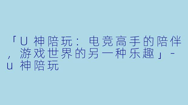「U神陪玩：电竞高手的陪伴，游戏世界的另一种乐趣」-u神陪玩
