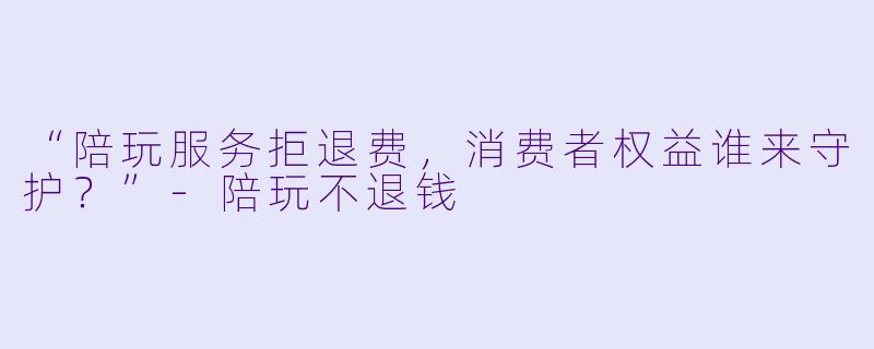 “陪玩服务拒退费，消费者权益谁来守护？”-陪玩不退钱
