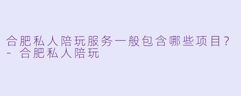 合肥私人陪玩服务一般包含哪些项目？-合肥私人陪玩