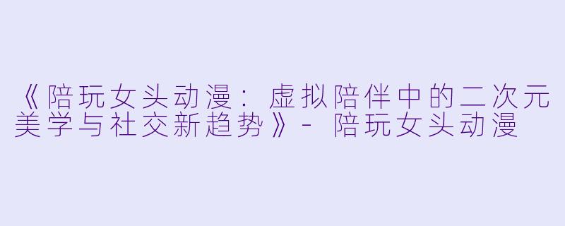 《陪玩女头动漫：虚拟陪伴中的二次元美学与社交新趋势》-陪玩女头动漫