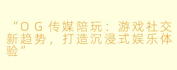 “OG传媒陪玩：游戏社交新趋势，打造沉浸式娱乐体验”