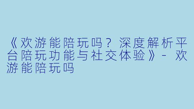 《欢游能陪玩吗？深度解析平台陪玩功能与社交体验》-欢游能陪玩吗