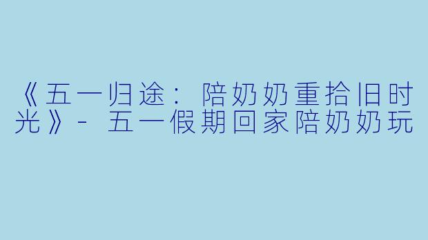 《五一归途：陪奶奶重拾旧时光》-五一假期回家陪奶奶玩
