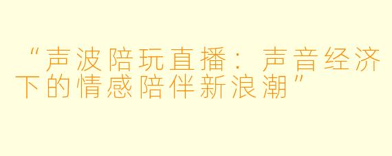 “声波陪玩直播：声音经济下的情感陪伴新浪潮”