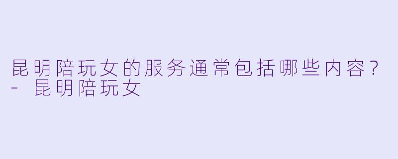 昆明陪玩女的服务通常包括哪些内容？-昆明陪玩女
