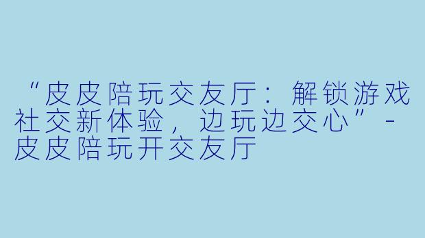 “皮皮陪玩交友厅：解锁游戏社交新体验，边玩边交心”-皮皮陪玩开交友厅