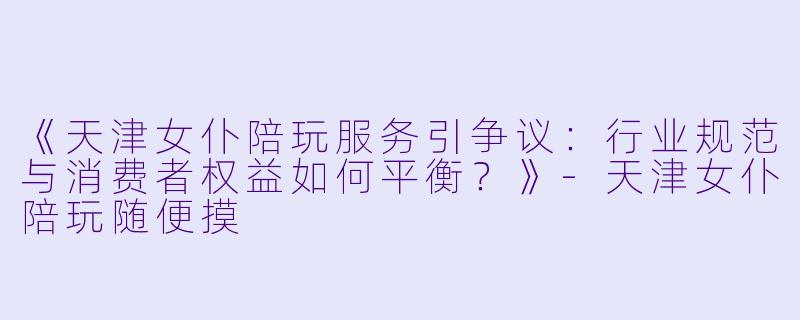 《天津女仆陪玩服务引争议：行业规范与消费者权益如何平衡？》-天津女仆陪玩随便摸