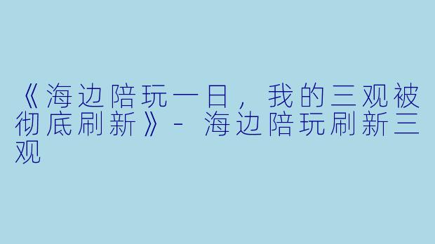 《海边陪玩一日，我的三观被彻底刷新》-海边陪玩刷新三观
