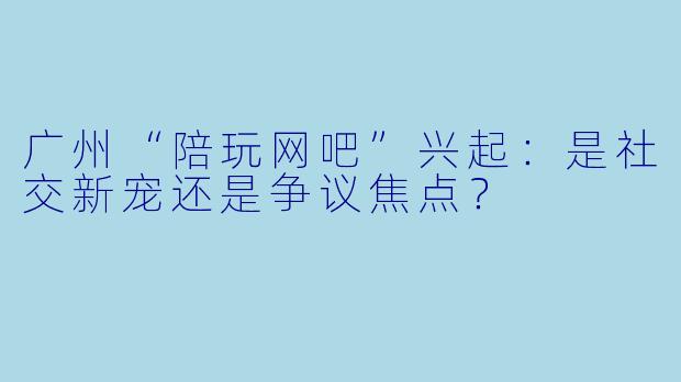 广州“陪玩网吧”兴起：是社交新宠还是争议焦点？