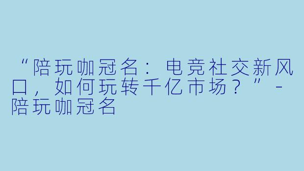 “陪玩咖冠名：电竞社交新风口，如何玩转千亿市场？”-陪玩咖冠名