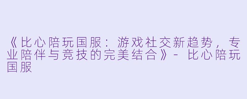 《比心陪玩国服：游戏社交新趋势，专业陪伴与竞技的完美结合》-比心陪玩国服