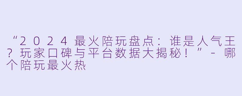 “2024最火陪玩盘点：谁是人气王？玩家口碑与平台数据大揭秘！”-哪个陪玩最火热
